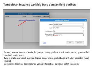 Tambahkan instance variable baru dengan field berikut:
Name : nama instance variable, jangan menggunkan spasi pada name, gunakanlah
pemisah underscore.
Type : angka(number), operasi logika benar atau salah (Boolean), dan karakter huruf
(string)
Deskripsi : deskripsi dari instance variable tersebut, opsional boleh tidak diisi
 