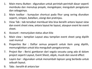 1. Main menu Button : digunakan untuk perintah-perintah dasar seperti
membuka dan menutup proyek, mengekspor, mengubah pengaturan
dan sebagainya.
2. Main toolbar : kumpulan shortcut pada fitur yang sering diunakan
seperti, simpan, batalkan, ulangi dan pratinjau.
3. View Tab : tab tersebut membuat kita bisa beralih antara layout view
dan event sheet view, antara layout ke layout, ataupun event ke event
sheet.
4. Account : menunjukan status akun kita
5. Main view : tampilan Layout atau tampilan event sheet yang dipilih
saat muncul
6. Properties Bar : Daftar semua properti untuk item yang dipilih,
memungkinkan untuk kita mengubah pengaturannya.
7. Project Bar : Berisi gambaran dari segala sesuatu yang ada di dalam
project seperti Layout, Event Sheet, objek, musik dan sound effect
8. Layers bar : digunakan untuk menambah lapisan yang berbeda untuk
sebuah layout.
9. Tabs : beralih di antara bar
 