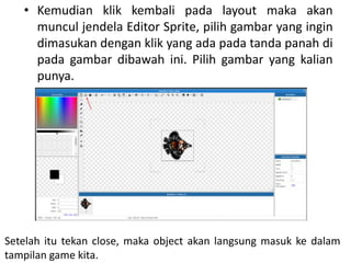 • Kemudian klik kembali pada layout maka akan
muncul jendela Editor Sprite, pilih gambar yang ingin
dimasukan dengan klik yang ada pada tanda panah di
pada gambar dibawah ini. Pilih gambar yang kalian
punya.
Setelah itu tekan close, maka object akan langsung masuk ke dalam
tampilan game kita.
 
