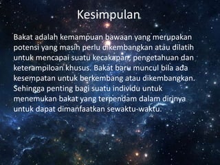 Kesimpulan
Bakat adalah kemampuan bawaan yang merupakan
potensi yang masih perlu dikembangkan atau dilatih
untuk mencapai suatu kecakapan, pengetahuan dan
keterampiloan khusus. Bakat baru muncul bila ada
kesempatan untuk berkembang atau dikembangkan.
Sehingga penting bagi suatu individu untuk
menemukan bakat yang terpendam dalam dirinya
untuk dapat dimanfaatkan sewaktu-waktu.
 