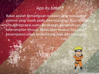 Apa itu bakat?
Bakat adalah kemampuan bawaan yang merupakan
potensi yang masih perlu dikembangkan atau dilatih
untuk mencapai suatu kecakapan, pengetahuan dan
keterampilan khusus. Bakat akan muncul bila ada
kesempatan untuk berkembang atau dikembangkan.
 