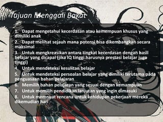 Tujuan Menggali Bakat
1. Dapat mengetahui kecerdasan atau kemempuan khusus yang
dimiliki anak
2. Dapat melihat sejauh mana potensi bisa dikembangkan secara
maksimal
3. Untuk mengkreasikan antara tingkat kecerdasan dengan hasil
belajar yang dicapai (jika IQ tinggi harusnya prestasi belajar juga
tinggi)
4. Untuk mendeteksi kesulitan belajar
5. Untuk mendeteksi persoalan belajar yang dimiliki terutama pada
penguasaan bahan pelajaran
6. Memilih bahan pelajaran yang sesuai dengan kemampuan
7. Untuk memilih pendidikan lanjutan yang ingin dimasuki
8. Untuk memnuat rencana untuk kehidupan pekerjaan mereka
dikemudian hari
 