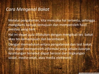 Cara Mengenal Bakat
Melalui pengalaman, kita mencoba hal tertentu, sehingga
mengalami banyak kemajuan dan memperoleh hasil
prestasi yang baik.
Hal ini dapat pula dilakukan dengan mengikuti tes bakat
atau tes kemampuan dan kecerdasan
Dengan memadukan antara pengalaman dan test bakat,
Kita dapat memperoleh informasi yang seluas-luasnya,
keuntungan tersebut dapat berasal dari lingkungan
sosial, media cetak, atau media elektronik.
 