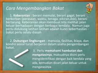 Cara Mengembangkan Bakat
1. Keberanian : berani memulai, berani gagal, berani
berkorban (perasaan, waktu, tenaga, pikiran,dsb), berani
bertarung. Keberanian akan membuat kita melihat jalan
keluar berhadapan dengan berbagai kendala. Namun juga
perlu didukung latihan latihan adalah kunci keberhasilan -
bakat perlu selalu diasah
2. Dukungan lingkungan : manusia, fasilitas, biaya, dan
kondisi sosial turut berperan dalam usaha pengembangan
bakat.
3. Perlu memahami hambatan dan
mengatasinya, maksudnya disini perlu
mengidentifikasi dengan baik kendala yang
ada, kemudian dicari jalan keluar untuk
mengatasinya
 