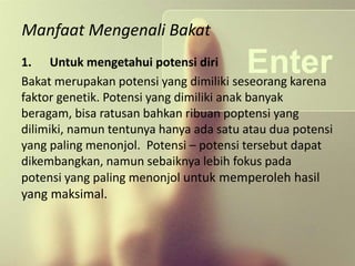 Manfaat Mengenali Bakat
1. Untuk mengetahui potensi diri
Bakat merupakan potensi yang dimiliki seseorang karena
faktor genetik. Potensi yang dimiliki anak banyak
beragam, bisa ratusan bahkan ribuan poptensi yang
dilimiki, namun tentunya hanya ada satu atau dua potensi
yang paling menonjol. Potensi – potensi tersebut dapat
dikembangkan, namun sebaiknya lebih fokus pada
potensi yang paling menonjol untuk memperoleh hasil
yang maksimal.
 