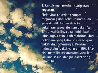 2. Untuk menentukan tugas atau
kegiatan
Efektivitas pekerjaan sangat
tergantung dari bekal kemampuan
yang dimiliki ketika aktivitas
pekerjaan sesuai dengan bakatnya
Tentunya hasilnya akan lebih jauh
lebih bagus atau lebih maksimal dari
pekerjaan yang tidak sesuai sengan
bakat atau potensinya. Dengan
mengetahui bakat yang dimiliki, kita
bisa memilih kegiatan apa yang kita
lakukan sesuai dengan bakat yang
kita miliki.
 
