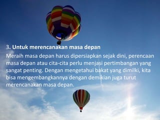 3. Untuk merencanakan masa depan
Meraih masa depan harus dipersiapkan sejak dini, perencaan
masa depan atau cita-cita perlu menjasi pertimbangan yang
sangat penting. Dengan mengetahui bakat yang dimilki, kita
bisa mengembangkannya dengan demikian juga turut
merencanakan masa depan.
 