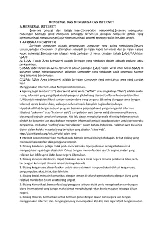MENGENAL DAN MENGGUNAKAN INTERNET
A.MENGENAL INTERNET
Internet berasal dari istilah interconnection networking.Internet merupakan
hubungan berbagai jenis computer sehingga terbentuk jaringan computer global yang
berkomunikasi menggunakan jalur telekomunikasi seperti telepon,radio link,dan satelit.

1.JARINGAN KOMPUTER
Jaringan computer adalah sekumpulan computer yang saling terhubung.Secara
umum,jaringan computer di golongkan menjadi jaringan kabel (wireline) dan jaringan tampa
kabel (wireless).Berdasarkan wilayah kerja jaringan di kenal dengan istilah LAN,MAN,dan
WAN.
A. LAN (Local Area Network) adalah jaringan yang terdapat dalam sebuah gedung atau
perkantoran.
B.MAN (Metropolitan Area Network) adalah jaringan LAN dalam versi lebih besar.MAN di
gunakan untuk menghubungkan sejumlah computer yang terdapat pada beberapa kantor
yang letaknya berdekatan.
C.WAN (Wide Area Network) adalah jaringan computer yang mencakup area yang sangat
luas.

Menggunakan Internet Untuk Memperoleh Informasi.
● Jejaring Jagat Jembar ("JJJ") atau World Wide Web ("WWW", atau singkatnya "Web") adalah suatu
ruang informasi yang yang dipakai oleh pengenal global yang disebut Uniform Resource Identifier
(URI) untuk mengidentifikasi sumber-sumber daya yang berguna. JJJ sering dianggap sama dengan
Internet secara keseluruhan, walaupun sebenarnya ia hanyalah bagian daripadanya.
Hiperteks dilihat dengan sebuah program bernama penjelajah web yang mengambil informasi
(disebut "dokumen" atau "halaman web") dari peladen web (server web) dan menampilkannya,
biasanya di sebuah tampilan komputer. Kita lalu dapat mengikutipranala di setiap halaman untuk
pindah ke dokumen lain atau bahkan mengirim informasi kembali kepada peladen untuk berinteraksi
dengannya. Ini disebut "surfing"atau "berselancar" dalam bahasa Indonesia. Halaman web biasanya
diatur dalam koleksi material yang berkaitan yang disebut "situs web".
http://id.wikipedia.org/wiki/World_wide_web
● Internet dapat memberikan manfaat pada hampir semua bidang kehidupan. Brikut bidang yang
mendapatkan manfaat dari pengguna Internet.
1. Bidang Akademis, pelajar tidak perlu mencari buku diperpustakaan sebagai bahan untuk
mengerjakan tugas-tugas disekolah. Cukup dengan memanfaatkan search engine, materi yang
relavan dan lebih up-to-date dapat segera ditemukan.
2. Bidang ekonomi dan bisnis, dapat dilakukan secara lintas negara dimana pelakunya tidak perlu
berpergian ke tempat dimana rekan bisnisnya berada.
3. Bidang keagamaan, dimanfaatkan untuk sarana dakwah maupun diskusi-diskusi keagamaan,
pengumpulan zakat, infak, dan lain-lain.
4. Bidang Sosial, menjalin komunikasi dengan teman di seluruh penjuru dunia dengan biaya yang
relative murah dan dalam waktu yang singkat.
5. Bidang Komunikasi, bermanfaat bagi pengguna telepon tidak perlu mengeluarkan sambungan
biaya internasional yang sangat mahal untuk menghubungi rekan bisnis maupun keluarga diluar
negeri.
6. Bidang Hiburan, bermanfaat untuk bermain game dengan lawan dari negara lain dengan
menggunakan Internet, dan dengan gampang mendapatkan klip-klip dari lagu faforit dengan mudah.

 