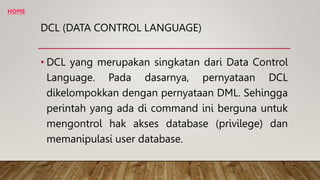 DCL (DATA CONTROL LANGUAGE)
• DCL yang merupakan singkatan dari Data Control
Language. Pada dasarnya, pernyataan DCL
dikelompokkan dengan pernyataan DML. Sehingga
perintah yang ada di command ini berguna untuk
mengontrol hak akses database (privilege) dan
memanipulasi user database.
HOME
 