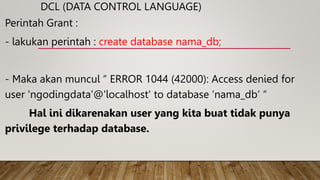 DCL (DATA CONTROL LANGUAGE)
Perintah Grant :
- lakukan perintah : create database nama_db;
- Maka akan muncul “ ERROR 1044 (42000): Access denied for
user 'ngodingdata'@'localhost' to database ‘nama_db’ “
Hal ini dikarenakan user yang kita buat tidak punya
privilege terhadap database.
 
