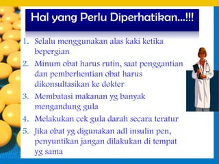 Hal yang Perlu Diperhatikan…!!!
1. Selalu menggunakan alas kaki ketika
   bepergian
2. Minum obat harus rutin, saat penggantian
   dan pemberhentian obat harus
   dikonsultasikan ke dokter
3. Membatasi makanan yg banyak
   mengandung gula
4. Melakukan cek gula darah secara teratur
5. Jika obat yg digunakan adl insulin pen,
   penyuntikan jangan dilakukan di tempat
   yg sama
 