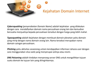 Kejahatan Domain Internet
Cybersquatting (penyerobotan Domain Name) adalah kejahatan yang dilakukan
dengan cara mendaftarkan domain nama perusahaan orang lain dan kemudian
berusaha menjualnya kepada perusahaan tersebut dengan harga yang lebih mahal.
Typosquatting adalah kejahatan dengan membuat domain plesetan yaitu domain
yang mirip dengan nama domain orang lain. Nama tersebut merupakan nama
domain saingan perusahaan.
Phishing yaitu aktivitas seseorang untuk mendapatkan informasi rahasia user dengan
cara menggunakan situs web yang menyerupai aslinya atau resmi.
DNS Poisoning adalah tindakan menyerang server DNS untuk mengalihkan tujuan
suatu domain ke tujuan lain yang diiinginkannya.
 