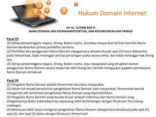 Hukum Domain Internet
UU no. 11/2008 BAB VI
NAMA DOMAIN, HAK KEKAYAANINTELEKTUAL, DAN PERLINDUNGAN HAK PRIBADI
Pasal 23
(1) Setiap penyelenggara negara, Orang, Badan Usaha, dan/atau masyarakat berhak memiliki Nama
Domain berdasarkan prinsip pendaftar pertama.
(2) Pemilikan dan penggunaan Nama Domain sebagaimana dimaksud pada ayat (1) harus didasarkan
pada iktikad baik, tidak melanggar prinsip persaingan usaha secara sehat, dan tidak melanggar hak Orang
lain.
(3) Setiap penyelenggara negara, Orang, Badan Usaha, atau masyarakat yang dirugikan karena
penggunaan Nama Domain secara tanpa hak oleh Orang lain, berhak mengajukan gugatan pembatalan
Nama Domain dimaksud.
Pasal 24
(1) Pengelola Nama Domain adalah Pemerintah dan/atau masyarakat.
(2) Dalam hal terjadi perselisihan pengelolaan Nama Domain oleh masyarakat, Pemerintah berhak
mengambil alih sementara pengelolaan Nama Domain yang diperselisihkan.
(3) Pengelola Nama Domain yang berada di luar wilayah Indonesia dan Nama Domain yang
diregistrasinya diakui keberadaannya sepanjang tidak bertentangan dengan Peraturan Perundang-
undangan.
(4) Ketentuan lebih lanjut mengenai pengelolaan Nama Domain sebagaimana dimaksud pada ayat (1),
ayat (2), dan ayat (3) diatur dengan Peraturan Pemerintah.
 