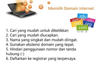 Memilih Domain Internet
1. Cari yang mudah untuk diketikkan.
2. Cari yang mudah diucapkan.
3. Nama yang singkat dan mudah diingat.
4. Gunakan ekstensi domain yang tepat.
5. Hindari penggunaan nomor dan tanda
hubung (-)
6. Daftarkan ke registrar yang terpercaya.
 