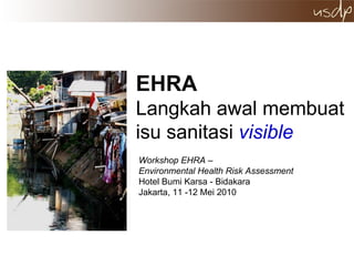 EHRA   Langkah awal membuat isu sanitasi  visible Workshop EHRA –  Environmental Health Risk Assessment  Hotel Bumi Karsa - Bidakara  Jakarta, 11 -12 Mei 2010  