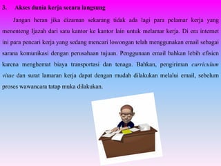 3.   Akses dunia kerja secara langsung

     Jangan heran jika dizaman sekarang tidak ada lagi para pelamar kerja yang
menenteng Ijazah dari satu kantor ke kantor lain untuk melamar kerja. Di era internet
ini para pencari kerja yang sedang mencari lowongan telah menggunakan email sebagai
sarana komunikasi dengan perusahaan tujuan. Penggunaan email bahkan lebih efisien
karena menghemat biaya transportasi dan tenaga. Bahkan, pengiriman curriculum
vitae dan surat lamaran kerja dapat dengan mudah dilakukan melalui email, sebelum
proses wawancara tatap muka dilakukan.
 