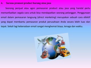 4.   Sarana promosi product barang atau jasa

     Seorang penjual atau agen pemasaran product atau jasa yang handal perlu
memanfaatkan segala cara untuk bisa mendapatkan seorang pelanggan. Penggunaan
email dalam pemasaran langsung (direct marketing) merupakan sebuah cara efektif
yang dapat membantu pemasaran produk perusahaan Anda secara lebih luas dan
tepat. Sekali lagi keberadaan email sangat menghemat biaya, tenaga dan waktu.
 