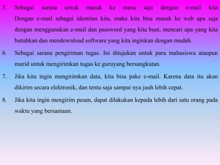 5.   Sebagai    sarana   untuk    masuk     ke   mana     saja   dengan       e-mail   kita
     Dengan e-mail sebagai identitas kita, maka kita bisa masuk ke web apa saja
     dengan menggunakan e-mail dan password yang kita buat, mencari apa yang kita
     butuhkan dan mendownload software yang kita inginkan dengan mudah.

6.   Sebagai sarana pengiriman tugas. Ini ditujukan untuk para mahasiswa ataupun
     murid untuk mengirimkan tugas ke guruyang bersangkutan.

7.   Jika kita ingin mengirimkan data, kita bisa pake e-mail. Karena data itu akan
     dikirim secara elektronik, dan tentu saja sampai nya jauh lebih cepat.

8.   Jika kita ingin mengirim pesan, dapat dilakukan kepada lebih dari satu orang pada
     waktu yang bersamaan.
 