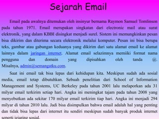 Sejarah Email
     Email pada awalnya ditemukan oleh insinyur bernama Raymon Samuel Tomlinson
pada tahun 1971. Email merupakan singkatan dari electronic mail atau surat
elektronik, yang dalam KBBI disingkat menjadi surel. Sistem ini memungkinkan pesan
bisa dikirim dan diterima secara elektronik melalui komputer. Pesan ini bisa berupa
teks, gambar atau gabungan keduanya yang dikirim dari satu alamat email ke alamat
lainnya dalam jaringan internet. Alamat email selazimnya memiiki format nama
pengguna       dan      domain      yang     dipisahkan       oleh    tanda      @.
Misalnya, admin@semangatku.com.
    Saat ini email tak bisa lepas dari kehidupan kita. Meskipun sudah ada sosial
media, email tetap dibutuhkan. Sebuah penelitian dari School of Information
Management and Systems, UC Berkeley pada tahun 2001 lalu melaporkan ada 31
milyar email terkirim setiap hari. Angka ini meningkat tajam pada tahun 2008 yang
menyebutkan ada sekitar 170 milyar email terkirim tiap hari. Angka ini menjadi 294
milyar di tahun 2010 lalu. Jadi bisa disimpulkan bahwa email adalah hal yang penting
dan tidak bisa lepas dari internet itu sendiri meskipun sudah banyak produk internet
 