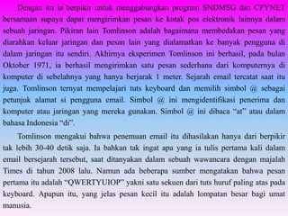 Dengan itu ia berpikir untuk menggabungkan program SNDMSG dan CPYNET
bersamaan supaya dapat mengirimkan pesan ke kotak pos elektronik lainnya dalam
sebuah jaringan. Pikiran lain Tomlinson adalah bagaimana membedakan pesan yang
diarahkan keluar jaringan dan pesan lain yang dialamatkan ke banyak pengguna di
dalam jaringan itu sendiri. Akhirnya eksperimen Tomlinson ini berhasil, pada bulan
Oktober 1971, ia berhasil mengirimkan satu pesan sederhana dari komputernya di
komputer di sebelahnya yang hanya berjarak 1 meter. Sejarah email tercatat saat itu
juga. Tomlinson ternyat mempelajari tuts keyboard dan memilih simbol @ sebagai
petunjuk alamat si pengguna email. Simbol @ ini mengidentifikasi penerima dan
komputer atau jaringan yang mereka gunakan. Simbol @ ini dibaca “at” atau dalam
bahasa Indonesia “di”.
     Tomlinson mengakui bahwa penemuan email itu dihasilakan hanya dari berpikir
tak lebih 30-40 detik saja. Ia bahkan tak ingat apa yang ia tulis pertama kali dalam
email bersejarah tersebut, saat ditanyakan dalam sebuah wawancara dengan majalah
Times di tahun 2008 lalu. Namun ada beberapa sumber mengatakan bahwa pesan
pertama itu adalah “QWERTYUIOP” yakni satu sekuen dari tuts huruf paling atas pada
keyboard. Apapun itu, yang jelas pesan kecil itu adalah lompatan besar bagi umat
manusia.
 