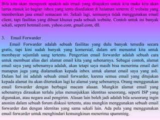 Bila kita akan mengecek apakah ada email yang ditujukan untuk kita maka kita akan
harus masuk ke bagian inbox yang tentu disediakan di halaman tertentu di website yang
memberikan jasa email semacam ini. Sekali lagi, semuanya tidak menggunakan email
client, tapi fasilitas yang dibuat khusus pada sebuah website. Contoh untuk ini banyak
sekali, seperti hotmail.com, yahoo.com, gmail.com, dll.

3.    Email Forwarder
     Email Forwarder adalah sebuah fasilitas yang dulu banyak tersedia secara
gratis, tapi kini sudah banyak yang komersial, dalam arti menuntut kita untuk
membayar sejumlah uang tertentu. Pengertian email forwarder adalah sebuah cara
untuk membuat alias dari alamat email kita yang sebenarnya. Sebagai contoh, alamat
email saya yang sebenarnya adalah, akan tetapi saya masih bisa menerima email dari
manapun juga yang dialamatkan kepada inbox untuk alamat email saya yang asli.
Dalam hal ini adalah sebuah email forwarder, karena semua email yang ditujukan
kepada alamat itu akan diteruskan lagi ke alamat yang sebenarnya. Orang menggunakan
email forwarder dengan berbagai macam alasan. Mungkin alamat email yang
sebenarnya dirasakan terlalu jelas menunjukkan identitas seseorang, seperti ISP yang
digunakan, atau negara asal pengirim. Alasan lain boleh jadi adalah bila seseorang ingin
anonim dalam sebuah forum diskusi tertentu, atau mungkin menggunakan sebuah email
forwarder dan dengan identitas yang sama sekali lain. Ada pula yang menggunakan
email forwarder untuk menghindari kemungkinan menerima spamming.
 