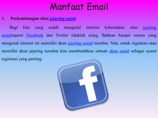 Manfaat Email
1.   Perkembangan situs jejaring sosial

     Bagi   kita   yang    sudah   mengenal     internet   keberadaan   situs   jejaring
sosialseperti Facebook dan Twitter tidaklah asing. Bahkan hampir semua yang
mengenal internet ini memiliki akun jejaring sosial tersebut. Nah, untuk registrasi atau
memiliki akun jejaring tersebut kita membutuhkan sebuah akun email sebagai syarat
registrasi yang penting.
 