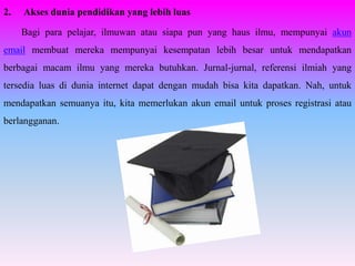 2.   Akses dunia pendidikan yang lebih luas

     Bagi para pelajar, ilmuwan atau siapa pun yang haus ilmu, mempunyai akun
email membuat mereka mempunyai kesempatan lebih besar untuk mendapatkan
berbagai macam ilmu yang mereka butuhkan. Jurnal-jurnal, referensi ilmiah yang
tersedia luas di dunia internet dapat dengan mudah bisa kita dapatkan. Nah, untuk
mendapatkan semuanya itu, kita memerlukan akun email untuk proses registrasi atau
berlangganan.
 