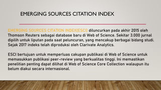 EMERGING SOURCES CITATION INDEX
EMERGING SOURCES CITATION INDEX(ESCI) diluncurkan pada akhir 2015 oleh
Thomson Reuters sebagai database baru di Web of Science. Sekitar 3.000 jurnal
dipilih untuk liputan pada saat peluncuran, yang mencakup berbagai bidang studi.
Sejak 2017 indeks telah diproduksi oleh Clarivate Analytics.
ESCI bertujuan untuk memperluas cakupan publikasi di Web of Science untuk
memasukkan publikasi peer-review yang berkualitas tinggi. Ini memastikan
penelitian penting dapat dilihat di Web of Science Core Collection walaupun itu
belum diakui secara internasional.
 