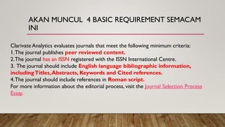 AKAN MUNCUL 4 BASIC REQUIREMENT SEMACAM
INI
Clarivate Analytics evaluates journals that meet the following minimum criteria:
1.The journal publishes peer reviewed content.
2.The journal has an ISSN registered with the ISSN International Centre.
3. The journal should include English language bibliographic information,
includingTitles,Abstracts, Keywords and Cited references.
4.The journal should include references in Roman script.
For more information about the editorial process, visit the Journal Selection Process
Essay.
 