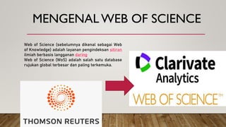 MENGENAL WEB OF SCIENCE
Web of Science (sebelumnya dikenal sebagai Web
of Knowledge) adalah layanan pengindeksan sitiran
ilmiah berbasis langganan daring
Web of Science (WoS) adalah salah satu database
rujukan global terbesar dan paling terkemuka.
 