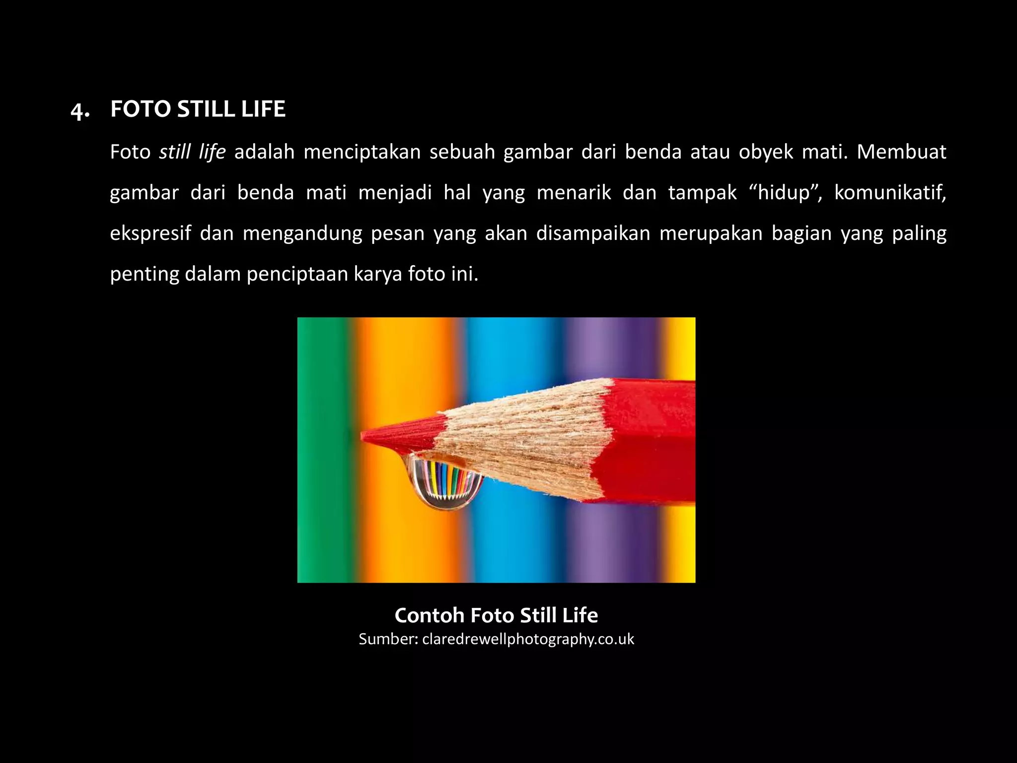 4. FOTO STILL LIFE
Foto still life adalah menciptakan sebuah gambar dari benda atau obyek mati. Membuat
gambar dari benda mati menjadi hal yang menarik dan tampak “hidup”, komunikatif,
ekspresif dan mengandung pesan yang akan disampaikan merupakan bagian yang paling
penting dalam penciptaan karya foto ini.
Contoh Foto Still Life
Sumber: claredrewellphotography.co.uk
 