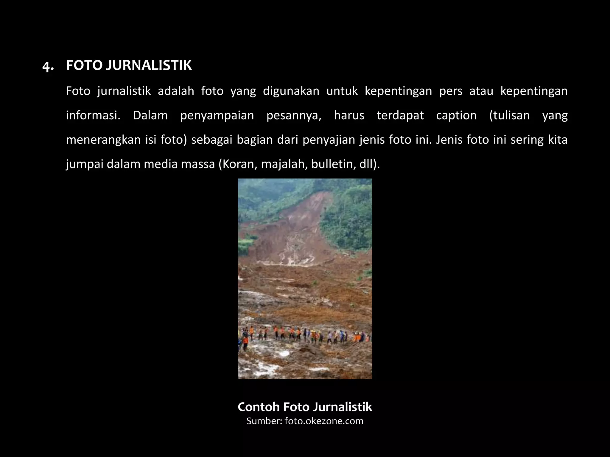 4. FOTO JURNALISTIK
Foto jurnalistik adalah foto yang digunakan untuk kepentingan pers atau kepentingan
informasi. Dalam penyampaian pesannya, harus terdapat caption (tulisan yang
menerangkan isi foto) sebagai bagian dari penyajian jenis foto ini. Jenis foto ini sering kita
jumpai dalam media massa (Koran, majalah, bulletin, dll).
Contoh Foto Jurnalistik
Sumber: foto.okezone.com
 
