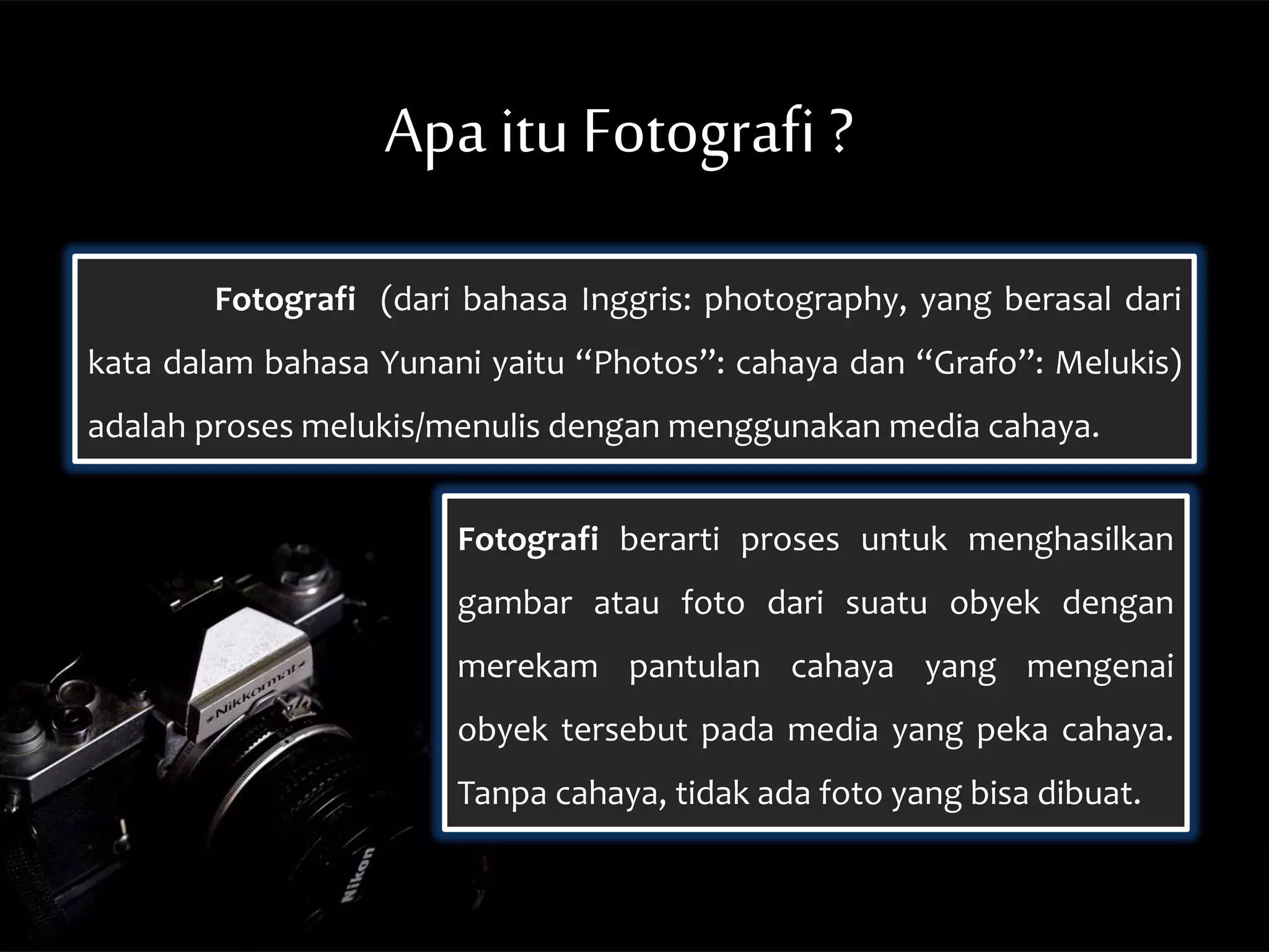 Fotografi (dari bahasa Inggris: photography, yang berasal dari
kata dalam bahasa Yunani yaitu “Photos”: cahaya dan “Grafo”: Melukis)
adalah proses melukis/menulis dengan menggunakan media cahaya.
Apa itu Fotografi ?
Fotografi berarti proses untuk menghasilkan
gambar atau foto dari suatu obyek dengan
merekam pantulan cahaya yang mengenai
obyek tersebut pada media yang peka cahaya.
Tanpa cahaya, tidak ada foto yang bisa dibuat.
 