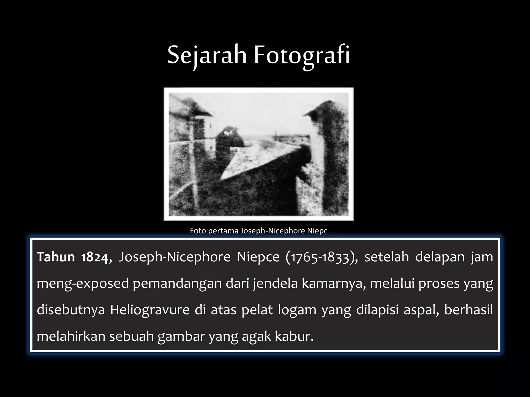 Sejarah Fotografi
Tahun 1824, Joseph-Nicephore Niepce (1765-1833), setelah delapan jam
meng-exposed pemandangan dari jendela kamarnya, melalui proses yang
disebutnya Heliogravure di atas pelat logam yang dilapisi aspal, berhasil
melahirkan sebuah gambar yang agak kabur.
Foto pertama Joseph-Nicephore Niepc
 
