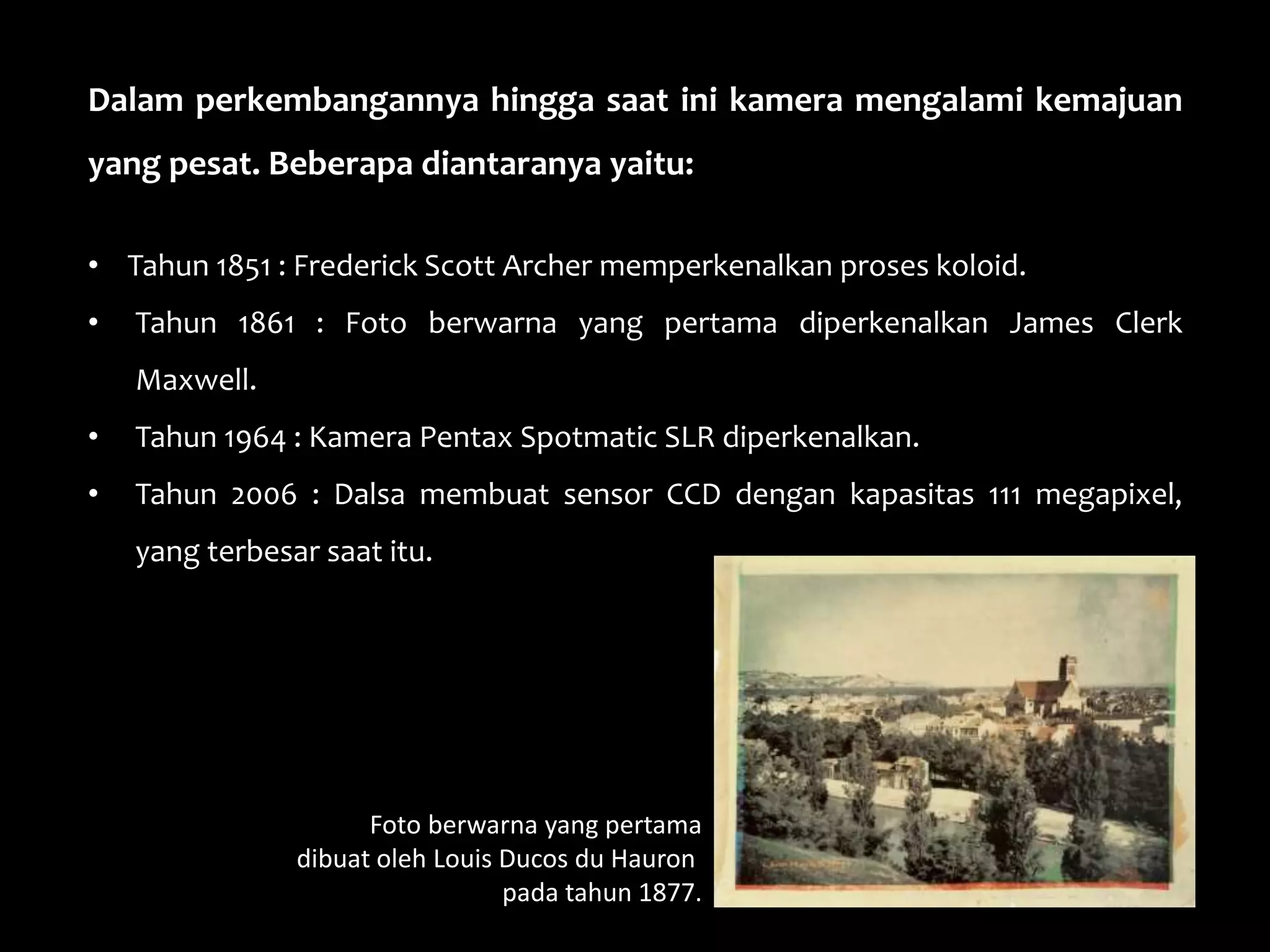 Dalam perkembangannya hingga saat ini kamera mengalami kemajuan
yang pesat. Beberapa diantaranya yaitu:
• Tahun 1851 : Frederick Scott Archer memperkenalkan proses koloid.
• Tahun 1861 : Foto berwarna yang pertama diperkenalkan James Clerk
Maxwell.
• Tahun 1964 : Kamera Pentax Spotmatic SLR diperkenalkan.
• Tahun 2006 : Dalsa membuat sensor CCD dengan kapasitas 111 megapixel,
yang terbesar saat itu.
Foto berwarna yang pertama
dibuat oleh Louis Ducos du Hauron
pada tahun 1877.
 