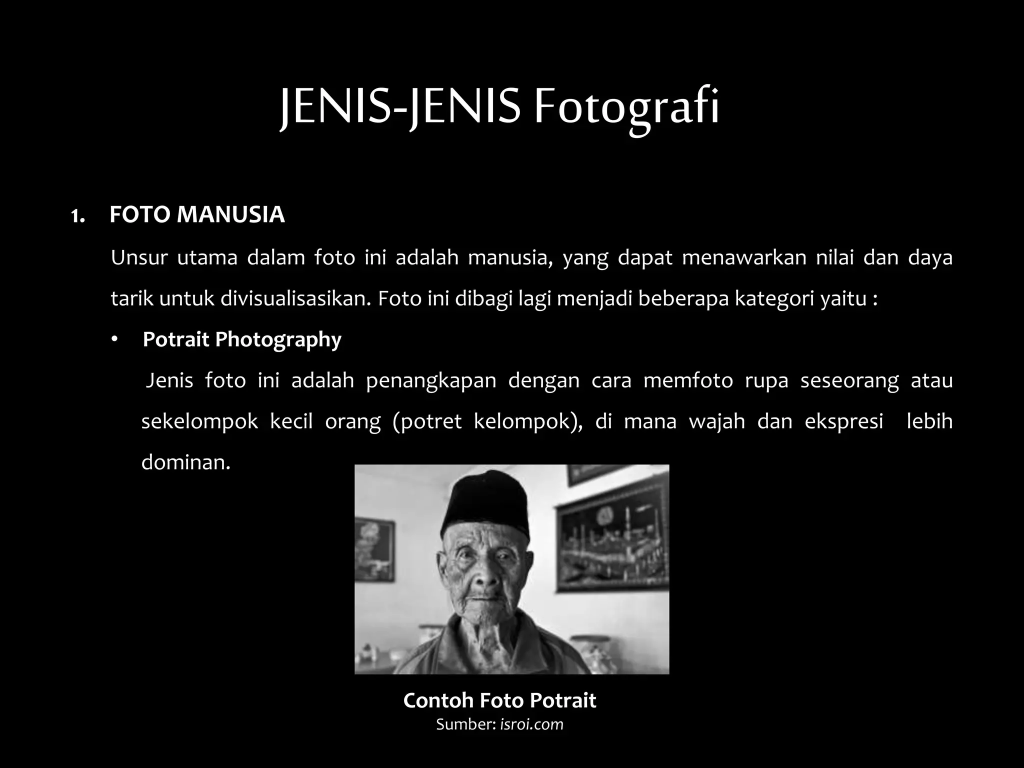 JENIS-JENIS Fotografi
1. FOTO MANUSIA
Unsur utama dalam foto ini adalah manusia, yang dapat menawarkan nilai dan daya
tarik untuk divisualisasikan. Foto ini dibagi lagi menjadi beberapa kategori yaitu :
• Potrait Photography
Jenis foto ini adalah penangkapan dengan cara memfoto rupa seseorang atau
sekelompok kecil orang (potret kelompok), di mana wajah dan ekspresi lebih
dominan.
Contoh Foto Potrait
Sumber: isroi.com
 