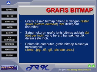 GRAFIS BITMAP Grafis desain bitmap dibentuk dengan  raster  / pixel ( picture element )  / dot  /titik/point koordinat. Satuan ukuran grafis jenis bitmap adalah  dpi  (dot per inch)  yang berarti banyaknya titik dalam satu inch. Dalam file computer, grafis bitmap biasanya berekstensi:  (.bmp, .jpg, .tif, .gif, .pix dan .pex.) 