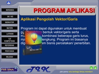 PROGRAM APLIKASI Aplikasi Pengolah Vektor/Garis  Program ini dapat digunakan untuk membuat gambar dalam bentuk vektor/garis serta menghasilkan kombinasi beberapa garis lurus, maupun garis lengkung. Program ini biasanya digunakan dalam bisnis percetakan/ penerbitan. 