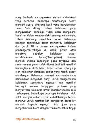 yang berbeda menggunakan sistem ekholokasi
yang berbeda, beberapa diantaranya dapat
mencari suatu binatang kecil yang berdiameter
1mm. Dulu diduga bahwa kelelawar yang
menggunakan ekhologi tidak akan mengalami
kesulitan dalam memperoleh serangga mangsanya,
tetapi sekarang diketahui bahwa beberapa
ngengat tampaknya dapat memantau kelelawar
dari jarak 40 m dengan menggunakan indera
pendengaran(telinga) di dada, perut atau
mulutnya       sebelum     kelelawar      dapat
mendeteksinya.     Laron(Neuroptera)     dewasa
memiliki indera pendengar pada sayapnya dan
semut-semut yang sudah dibuat jadi tuli memiliki
kemungkinan 40% lebih besar untuk ditangkap
oleh kelelawar daripada semut yang masih dapat
mendengar. Beberapa ngengat mengembangkan
kemampuan mengubah bunyi untuk mengacaukan
kelelawar, sementara ngengat lain memiliki
berbagai macam tanggapan perilaku yang
menyulitkan kelelawar untuk memperkirakan pola
terbangnya. Sebaliknya beberapa kelelawar tidak
selalu menghidupkan sistem ekholokasinya terus-
menerus untuk memberikan peringatan sesedikit
mungkin kepada ngengat. Ada juga yang
mengeluarkan suara dengan frekuensi lebih tinggi



http://khatulistiwa.info                     16
 