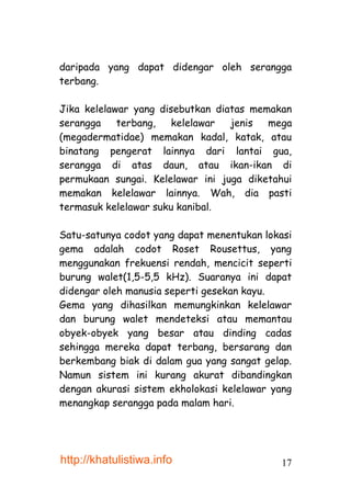 daripada yang dapat didengar oleh serangga
terbang.

Jika kelelawar yang disebutkan diatas memakan
serangga    terbang,   kelelawar  jenis  mega
(megadermatidae) memakan kadal, katak, atau
binatang pengerat lainnya dari lantai gua,
serangga di atas daun, atau ikan-ikan di
permukaan sungai. Kelelawar ini juga diketahui
memakan kelelawar lainnya. Wah, dia pasti
termasuk kelelawar suku kanibal.

Satu-satunya codot yang dapat menentukan lokasi
gema adalah codot Roset Rousettus, yang
menggunakan frekuensi rendah, mencicit seperti
burung walet(1,5-5,5 kHz). Suaranya ini dapat
didengar oleh manusia seperti gesekan kayu.
Gema yang dihasilkan memungkinkan kelelawar
dan burung walet mendeteksi atau memantau
obyek-obyek yang besar atau dinding cadas
sehingga mereka dapat terbang, bersarang dan
berkembang biak di dalam gua yang sangat gelap.
Namun sistem ini kurang akurat dibandingkan
dengan akurasi sistem ekholokasi kelelawar yang
menangkap serangga pada malam hari.




http://khatulistiwa.info                    17
 
