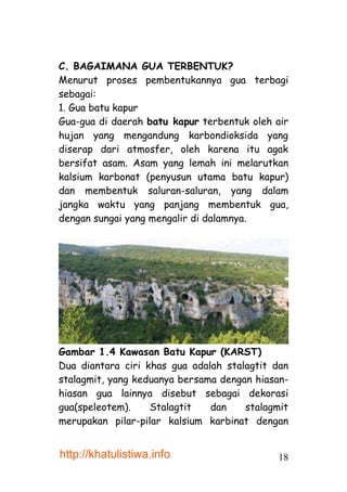 C. BAGAIMANA GUA TERBENTUK?
Menurut proses pembentukannya gua terbagi
sebagai:
1. Gua batu kapur
Gua-gua di daerah batu kapur terbentuk oleh air
hujan yang mengandung karbondioksida yang
diserap dari atmosfer, oleh karena itu agak
bersifat asam. Asam yang lemah ini melarutkan
kalsium karbonat (penyusun utama batu kapur)
dan membentuk saluran-saluran, yang dalam
jangka waktu yang panjang membentuk gua,
dengan sungai yang mengalir di dalamnya.




Gambar 1.4 Kawasan Batu Kapur (KARST)
Dua diantara ciri khas gua adalah stalagtit dan
stalagmit, yang keduanya bersama dengan hiasan-
hiasan gua lainnya disebut sebagai dekorasi
gua(speleotem).    Stalagtit   dan    stalagmit
merupakan pilar-pilar kalsium karbinat dengan


http://khatulistiwa.info                    18
 