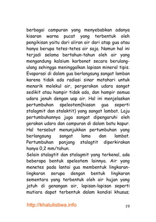 berbagai campuran yang menyebabkan adanya
kisaran warna pucat yang terbentuk oleh
pengikisan yaitu dari aliran air dari atap gua atau
hanya berupa tetes-tetes air saja. Namun hal ini
terjadi selama bertahun-tahun oleh air yang
mengandung kalsium karbonat secara berulang-
ulang sehingga meninggalkan lapisan mineral tipis.
Evaporasi di dalam gua berlangsung sangat lamban
karena tidak ada radiasi sinar matahari untuk
menarik molekul air, pergerakan udara sangat
sedikit atau hampir tidak ada, dan hampir semua
udara jenuh dengan uap air. Hal ini menjelaskan
pertumbuhan speleotem(hiasan gua seperti
stalagmit dan stalaktit) yang sangat lambat. Laju
pertumbuhannya juga sangat dipengaruhi oleh
gerakan udara dan campuran di dalam batu kapur.
Hal tersebut menunjukkan pertumbuhan yang
berlangsung     sangat     lama     dan     lambat.
Pertumbuhan panjang stalagtit diperkirakan
hanya 0,2 mm/tahun.
Selain stalagtit dan stalagmit yang terkenal, ada
beberapa bentuk speleotem lainnya. Air yang
menetes pada lantai gua membentuk lingkaran-
lingkaran serupa dengan bentuk lingkaran
sementara yang terbentuk oleh air hujan yang
jatuh di genangan air, lapisan-lapisan seperti
mutiara dapat terbentuk dalam kondisi khusus;

http://khatulistiwa.info                        19
 