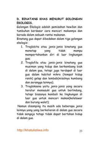 D. BINATANG KHAS MENURUT GOLONGAN
EKOLOGIS.
Golongan Ekologis adalah pemisahan hew3an dan
tumbuhan berdasar cara mencari makannya dan
berada dalam sebuah rantai makanan.
Binatang gua dapat dibedakan dalam tiga golongan
ekologis:
    1. Troglobita atau jenis-jenis binatang gua
       menetap       yang       tidak      mampu
       mempertahankan diri di luar lingkungan
       gua;
    2. Troglofila atau jenis-jenis binatang gua
       musiman yang hidup dan berkembang biak
       di dalam gua, tetapi juga terdapat di luar
       gua dalam habitat mikro (tempat hidup
       renik) gelap dan lembab(misalnya kumbang
       dan serangga lainnya).
    3. Trogloksena yaitu jenis-jenis yang secara
       teratur memasuki gua untuk berlindung,
       tetapi biasanya kembali ke lingkungan di
       luar gua untuk mencari makan(kelelawar
       dan burung walet);
 Namun disamping itu masih ada beberapa jenis
lainnya yang yang berkeliaran di dalam gua secara
tidak sengaja tetapi tidak dapat bertahan hidup
di dalam gua.



http://khatulistiwa.info                      23
 