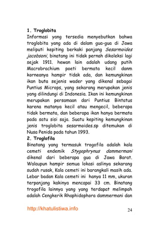 1. Troglobita
Informasi yang tersedia menyebutkan bahwa
troglobita yang ada di dalam gua-gua di Jawa
meliputi kepiting berkaki panjang Sesarmoides
jacobsoni, binatang ini tidak pernah dikoleksi lagi
sejak 1911. hewan lain adalah udang putih
Macrobrachium poeti bermata kecil danm
korneanya hampir tidak ada, dan kemungkinan
ikan buta sejenis wader yang dikenal sebagai
Puntius Microps, yang sekarang merupakan jenis
yang dilindungi di Indonesia. Ikan ini kemungkinan
merupakan persamaan dari Puntius Bintatus
karena matanya kecil atau mengecil, beberapa
tidak bermata, dan beberapa ikan hanya bermata
pada satu sisi saja. Suatu kepiting kemungkinan
jenis troglobita sesarmoides.sp ditemukan di
Nusa Penida pada tahun 1993.
2. Troglofila
Binatang yang termasuk trogofila adalah kala
cemeti endemik Stygophrynus dammermani
dikenal dari beberapa gua di Jawa Barat.
Walaupun hampir semua lokasi aslinya sekarang
sudah rusak, Kala cemeti ini barangkali masih ada.
Lebar badan Kala cemeti ini hanya 11 mm, ukuran
terpanjang kakinya mencapai 33 cm. Binatang
trogofila lainnya yang yang terdapat melimpah
adalah Cengkerik Rhaphidophora dammermani dan

http://khatulistiwa.info                        24
 
