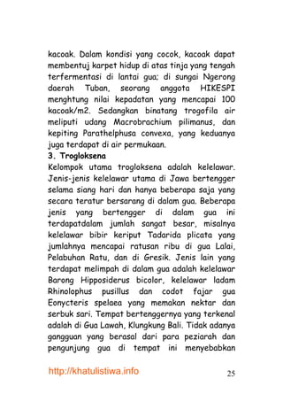 kacoak. Dalam kondisi yang cocok, kacoak dapat
membentuj karpet hidup di atas tinja yang tengah
terfermentasi di lantai gua; di sungai Ngerong
daerah Tuban, seorang anggota HIKESPI
menghtung nilai kepadatan yang mencapai 100
kacoak/m2. Sedangkan binatang trogofila air
meliputi udang Macrobrachium pilimanus, dan
kepiting Parathelphusa convexa, yang keduanya
juga terdapat di air permukaan.
3. Trogloksena
Kelompok utama trogloksena adalah kelelawar.
Jenis-jenis kelelawar utama di Jawa bertengger
selama siang hari dan hanya beberapa saja yang
secara teratur bersarang di dalam gua. Beberapa
jenis yang bertengger di dalam gua ini
terdapatdalam jumlah sangat besar, misalnya
kelelawar bibir keriput Tadarida plicata yang
jumlahnya mencapai ratusan ribu di gua Lalai,
Pelabuhan Ratu, dan di Gresik. Jenis lain yang
terdapat melimpah di dalam gua adalah kelelawar
Barong Hipposiderus bicolor, kelelawar ladam
Rhinolophus pusillus dan codot fajar gua
Eonycteris spelaea yang memakan nektar dan
serbuk sari. Tempat bertenggernya yang terkenal
adalah di Gua Lawah, Klungkung Bali. Tidak adanya
gangguan yang berasal dari para peziarah dan
pengunjung gua di tempat ini menyebabkan

http://khatulistiwa.info                      25
 