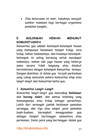 Jika keturunan ini mati, tubuhnya menjadi
      sumber makanan bagi berbagai organisme
      pemakan bangkai.



E.      GOLONGAN         HEWAN          MENURUT
KOMUNITASNYA
Komunitas gua adalah kelompok-kelompok hewan
yang mempunyai kesamaan tempat hidup, cara
hidup, bahan makanannya, dan biasanya kelompok-
kelompok ini saling bersaing untuk mendapat
makannya, namun ada juga hewan yang bekerja
sama secara tidak langsung atau disebut
bersimbiosis dengan kelompok komunitas lainnya.
Dengan demikian, di dalam gua terjadi perbedaan
yang cukup mencolok antara komunitas atap atau
langit-langit dan komunitas lantai gua.

1. Komunitas Langit-Langit
Komunitas langit-langit gua mencakup kelelawar
dan burung walet, dan semua binatang yang
memangsanya atau hidup sebagai parasitnya.
Lebih dari setengah jumlah kelelawar pemakan
serangga, dan tiga atau empat jenis pemakan
buah-buahan,    barangkali   menggunakan    gua
sebagai tempat bertengger sementara atau
permanen. Jenis-jenis yang bertengger dalam gua

http://khatulistiwa.info                    27
 