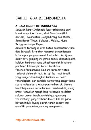 BAB II GUA DI INDONESIA

A. GUA KARST DI INDONESIA
Kawasan karst Indonesia luas terbentang dari
barat sampai ke timur, dari Sumatera (Bukit
Barisan), Kalimantan (Sangkulirang dan Muller),
Jawa Barat-Timur, Sulawesi, Maluku, Nusa
Tenggara sampai Papua.
Jika kita terbang di atas hutan Kalimantan Utara
dan Sarawak, kita akan menemui pemandangan
batu kapur yang memecah lautan biru kehijauan.
Bukit batu gamping ini jaman dahulu dibentuk oleh
kalsium karbonat yang dihasilkan oleh binatang
pembentuk kerangka kapur Koral dan
forominifera.umunya kalsium karbonat tetap
terlarut dalam air laut, tetapi laut-laut tropik
yang hangat dan dangkal, kalsium karbonat
terendapkan, dan setelah waktu yang sangat lama
suatu lapisan batu kapur pun terbentuk. Secara
bertahap aliran permukaan ini membentuk jurang
untuk kemudian menghilang ke bawah ke dalam
saluran bawah tanah, melalui gua-gua yang
tersembunyi yang terbentuk oleh kikisan pada
batuan induk. Ruang bawah tanah seperti itu
memiliki pemandangan yang mempesona.




http://khatulistiwa.info                      31
 