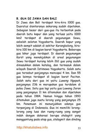 B. GUA DI JAWA DAN BALI
Di Jawa dan Bali terdapat kira-kira 1000 gua.
Duaratus diantaranya sekarang sudah dipetakan.
Sebagian besar dari gua-gua itu terbentuk pada
daerah batu kapur dan yang terluas yaitu 1000
km2 terdapat di daerah pegunungan Sewu,
sebelah selatan Yogyakarta. Daerah kapur yang
lebih sempit adalah di sekitar Karangbolong, kira-
kira 100 km di bagian barat Yogyakarta. Beberapa
gua lahar juga terdapat. Di daerah pegunungan
Karst yang menakjubkan di areal pegunungan
Sewu terdapat kurang lebih 261 gua yang sudah
dimasukkan dalam katalog, dan termasuk dalam
wilayah Daerah Istimewa Yogyakarta. Salah satu
gua tersebut panjangnya mencapai 4 km. Dan 55
gua lainnya terdapat di bagian barat Pacitan.
Salah satu dari gua ini yaitu Luweng Ngepoh,
panjangnya 236 m merupakan gua terdalam di
pulau Jawa. Satu gua lagi yaitu gua Luweng Jaran
yang panjangnya 11 km ditemukan dan dipetakan
pada tahun 1984. Namun hingga tahun 1993
ditemukan juga suatu lorong yang panjangnya 25
km. Penemuan ini menunjukkan adanya gua
terpanjang di Indonesia. Gua ini memiliki lorong-
lorong yang luas dan ruang-ruang yang sangat
indah dengan dekorasi berupa stalagtit yang
menggantung pada atap gua, stalagmit dan dinding

http://khatulistiwa.info                       33
 