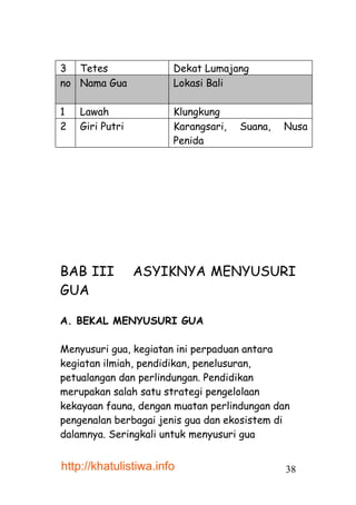 3 Tetes                Dekat Lumajang
no Nama Gua            Lokasi Bali

1   Lawah              Klungkung
2   Giri Putri         Karangsari,   Suana,   Nusa
                       Penida




BAB III          ASYIKNYA MENYUSURI
GUA

A. BEKAL MENYUSURI GUA

Menyusuri gua, kegiatan ini perpaduan antara
kegiatan ilmiah, pendidikan, penelusuran,
petualangan dan perlindungan. Pendidikan
merupakan salah satu strategi pengelolaan
kekayaan fauna, dengan muatan perlindungan dan
pengenalan berbagai jenis gua dan ekosistem di
dalamnya. Seringkali untuk menyusuri gua


http://khatulistiwa.info                      38
 