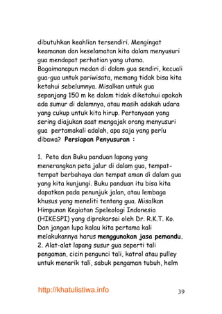 dibutuhkan keahlian tersendiri. Mengingat
keamanan dan keselamatan kita dalam menyusuri
gua mendapat perhatian yang utama.
Bagaimanapun medan di dalam gua sendiri, kecuali
gua-gua untuk pariwisata, memang tidak bisa kita
ketahui sebelumnya. Misalkan untuk gua
sepanjang 150 m ke dalam tidak diketahui apakah
ada sumur di dalamnya, atau masih adakah udara
yang cukup untuk kita hirup. Pertanyaan yang
sering diajukan saat mengajak orang menyusuri
gua pertamakali adalah, apa saja yang perlu
dibawa? Persiapan Penyusuran :

1. Peta dan Buku panduan lapang yang
menerangkan peta jalur di dalam gua, tempat-
tempat berbahaya dan tempat aman di dalam gua
yang kita kunjungi. Buku panduan itu bisa kita
dapatkan pada penunjuk jalan, atau lembaga
khusus yang meneliti tentang gua. Misalkan
Himpunan Kegiatan Speleologi Indonesia
(HIKESPI) yang diprakarsai oleh Dr. R.K.T. Ko.
Dan jangan lupa kalau kita pertama kali
melakukannya harus menggunakan jasa pemandu.
2. Alat-alat lapang susur gua seperti tali
pengaman, cicin pengunci tali, katrol atau pulley
untuk menarik tali, sabuk pengaman tubuh, helm



http://khatulistiwa.info                       39
 